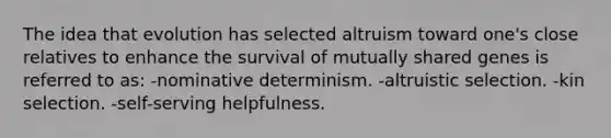 The idea that evolution has selected altruism toward one's close relatives to enhance the survival of mutually shared genes is referred to as: -nominative determinism. -altruistic selection. -kin selection. -self-serving helpfulness.