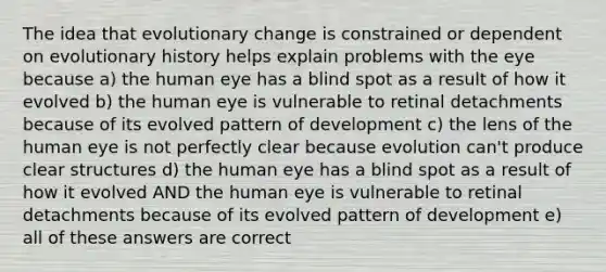 The idea that evolutionary change is constrained or dependent on evolutionary history helps explain problems with the eye because a) the human eye has a blind spot as a result of how it evolved b) the human eye is vulnerable to retinal detachments because of its evolved pattern of development c) the lens of the human eye is not perfectly clear because evolution can't produce clear structures d) the human eye has a blind spot as a result of how it evolved AND the human eye is vulnerable to retinal detachments because of its evolved pattern of development e) all of these answers are correct