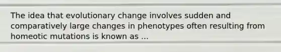 The idea that evolutionary change involves sudden and comparatively large changes in phenotypes often resulting from homeotic mutations is known as ...