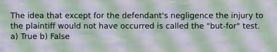 The idea that except for the defendant's negligence the injury to the plaintiff would not have occurred is called the "but-for" test. a) True b) False