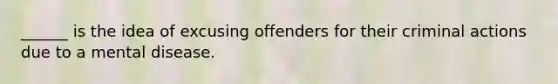 ______ is the idea of excusing offenders for their criminal actions due to a mental disease.