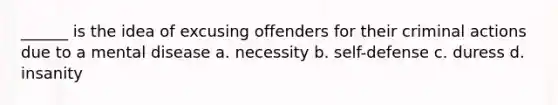 ______ is the idea of excusing offenders for their criminal actions due to a mental disease a. necessity b. self-defense c. duress d. insanity