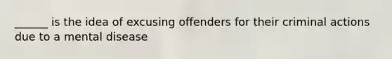 ______ is the idea of excusing offenders for their criminal actions due to a mental disease