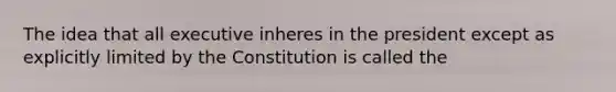 The idea that all executive inheres in the president except as explicitly limited by the Constitution is called the