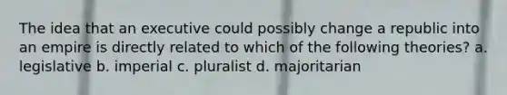 The idea that an executive could possibly change a republic into an empire is directly related to which of the following theories? a. legislative b. imperial c. pluralist d. majoritarian