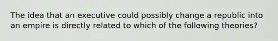 The idea that an executive could possibly change a republic into an empire is directly related to which of the following theories?