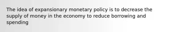 The idea of expansionary monetary policy is to decrease the supply of money in the economy to reduce borrowing and spending