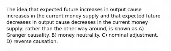 The idea that expected future increases in output cause increases in the current money supply and that expected future decreases in output cause decreases in the current money supply, rather than the other way around, is known as A) Granger causality. B) money neutrality. C) nominal adjustment. D) reverse causation.