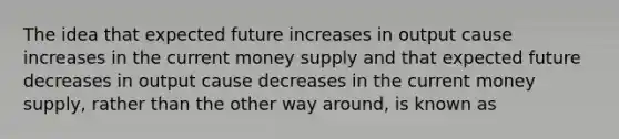 The idea that expected future increases in output cause increases in the current money supply and that expected future decreases in output cause decreases in the current money supply, rather than the other way around, is known as