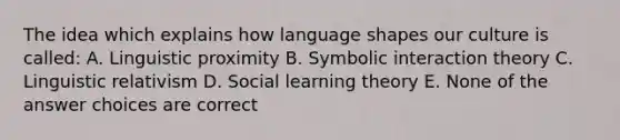 The idea which explains how language shapes our culture is called: A. Linguistic proximity B. Symbolic interaction theory C. Linguistic relativism D. Social learning theory E. None of the answer choices are correct