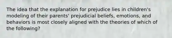 The idea that the explanation for prejudice lies in children's modeling of their parents' prejudicial beliefs, emotions, and behaviors is most closely aligned with the theories of which of the following?