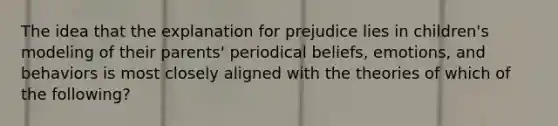 The idea that the explanation for prejudice lies in children's modeling of their parents' periodical beliefs, emotions, and behaviors is most closely aligned with the theories of which of the following?