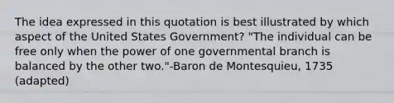 The idea expressed in this quotation is best illustrated by which aspect of the United States Government? "The individual can be free only when the power of one governmental branch is balanced by the other two."-Baron de Montesquieu, 1735 (adapted)