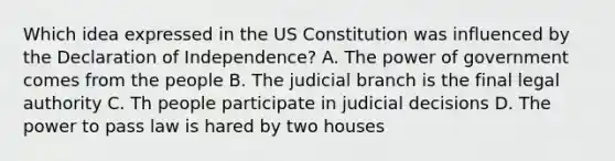 Which idea expressed in the US Constitution was influenced by the Declaration of Independence? A. The power of government comes from the people B. The judicial branch is the final legal authority C. Th people participate in judicial decisions D. The power to pass law is hared by two houses