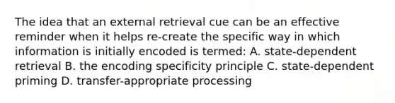 The idea that an external retrieval cue can be an effective reminder when it helps re-create the specific way in which information is initially encoded is termed: A. state-dependent retrieval B. the encoding specificity principle C. state-dependent priming D. transfer-appropriate processing