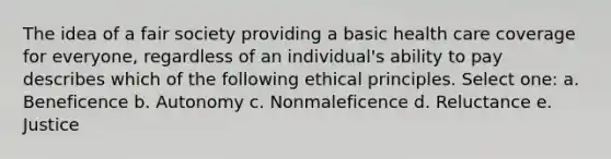 The idea of a fair society providing a basic health care coverage for everyone, regardless of an individual's ability to pay describes which of the following ethical principles. Select one: a. Beneficence b. Autonomy c. Nonmaleficence d. Reluctance e. Justice