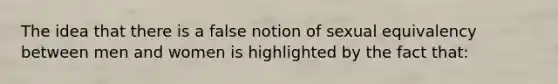 The idea that there is a false notion of sexual equivalency between men and women is highlighted by the fact that: