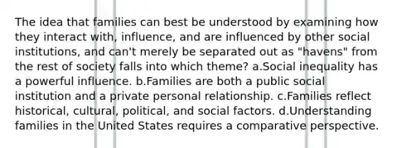 The idea that families can best be understood by examining how they interact with, influence, and are influenced by other social institutions, and can't merely be separated out as "havens" from the rest of society falls into which theme? a.Social inequality has a powerful influence. b.Families are both a public social institution and a private personal relationship. c.Families reflect historical, cultural, political, and social factors. d.Understanding families in the United States requires a comparative perspective.