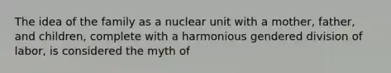 The idea of the family as a nuclear unit with a mother, father, and children, complete with a harmonious gendered division of labor, is considered the myth of