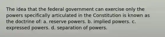 The idea that the federal government can exercise only the powers specifically articulated in the Constitution is known as the doctrine of: a. reserve powers. b. implied powers. c. expressed powers. d. separation of powers.