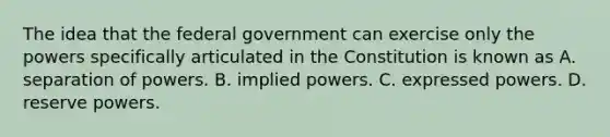 The idea that the federal government can exercise only the powers specifically articulated in the Constitution is known as A. separation of powers. B. implied powers. C. expressed powers. D. reserve powers.