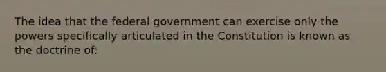 The idea that the federal government can exercise only the powers specifically articulated in the Constitution is known as the doctrine of: