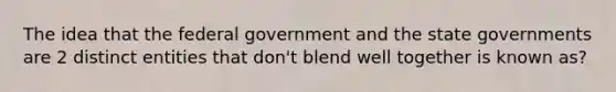 The idea that the federal government and the state governments are 2 distinct entities that don't blend well together is known as?