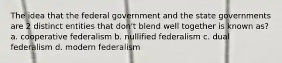 The idea that the federal government and the state governments are 2 distinct entities that don't blend well together is known as? a. cooperative federalism b. nullified federalism c. dual federalism d. modern federalism