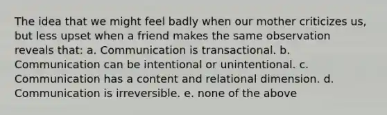 The idea that we might feel badly when our mother criticizes us, but less upset when a friend makes the same observation reveals that: a. Communication is transactional. b. Communication can be intentional or unintentional. c. Communication has a content and relational dimension. d. Communication is irreversible. e. none of the above