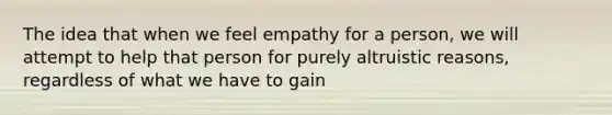 The idea that when we feel empathy for a person, we will attempt to help that person for purely altruistic reasons, regardless of what we have to gain