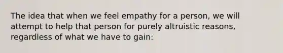 The idea that when we feel empathy for a person, we will attempt to help that person for purely altruistic reasons, regardless of what we have to gain: