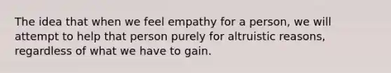 The idea that when we feel empathy for a person, we will attempt to help that person purely for altruistic reasons, regardless of what we have to gain.