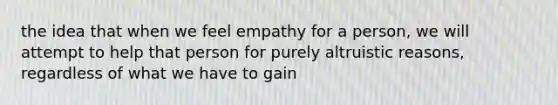 the idea that when we feel empathy for a person, we will attempt to help that person for purely altruistic reasons, regardless of what we have to gain