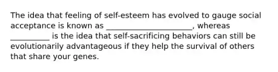 The idea that feeling of self-esteem has evolved to gauge social acceptance is known as ______________________, whereas __________ is the idea that self-sacrificing behaviors can still be evolutionarily advantageous if they help the survival of others that share your genes.