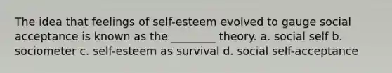 The idea that feelings of self-esteem evolved to gauge social acceptance is known as the ________ theory. a. social self b. sociometer c. self-esteem as survival d. social self-acceptance