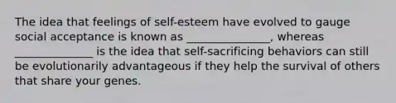 The idea that feelings of self-esteem have evolved to gauge social acceptance is known as _______________, whereas ______________ is the idea that self-sacrificing behaviors can still be evolutionarily advantageous if they help the survival of others that share your genes.