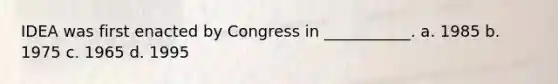 IDEA was first enacted by Congress in ___________. a. 1985 b. 1975 c. 1965 d. 1995