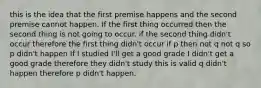 this is the idea that the first premise happens and the second premise cannot happen. If the first thing occurred then the second thing is not going to occur. if the second thing didn't occur therefore the first thing didn't occur if p then not q not q so p didn't happen If I studied I'll get a good grade I didn't get a good grade therefore they didn't study this is valid q didn't happen therefore p didn't happen.