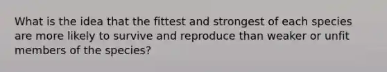 What is the idea that the fittest and strongest of each species are more likely to survive and reproduce than weaker or unfit members of the species?