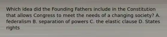 Which idea did the Founding Fathers include in the Constitution that allows Congress to meet the needs of a changing society? A. federalism B. separation of powers C. the elastic clause D. States rights