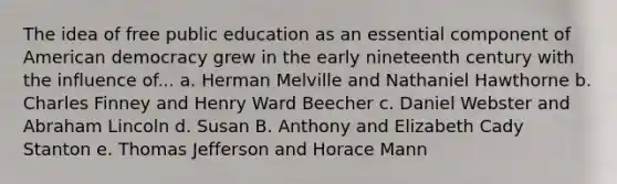 The idea of free public education as an essential component of American democracy grew in the early nineteenth century with the influence of... a. Herman Melville and Nathaniel Hawthorne b. Charles Finney and Henry Ward Beecher c. Daniel Webster and Abraham Lincoln d. Susan B. Anthony and Elizabeth Cady Stanton e. Thomas Jefferson and Horace Mann