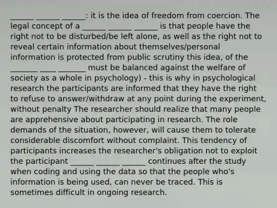 ______ ______ ______: it is the idea of freedom from coercion. The legal concept of a ______ ______ ______ is that people have the right not to be disturbed/be left alone, as well as the right not to reveal certain information about themselves/personal information is protected from public scrutiny this idea, of the _______ ____ _______ must be balanced against the welfare of society as a whole in psychology) - this is why in psychological research the participants are informed that they have the right to refuse to answer/withdraw at any point during the experiment, without penalty The researcher should realize that many people are apprehensive about participating in research. The role demands of the situation, however, will cause them to tolerate considerable discomfort without complaint. This tendency of participants increases the researcher's obligation not to exploit the participant ______ ______ ______ continues after the study when coding and using the data so that the people who's information is being used, can never be traced. This is sometimes difficult in ongoing research.