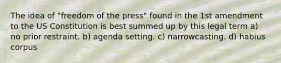 The idea of "freedom of the press" found in the 1st amendment to the US Constitution is best summed up by this legal term a) no prior restraint. b) agenda setting. c) narrowcasting. d) habius corpus