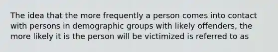 The idea that the more frequently a person comes into contact with persons in demographic groups with likely offenders, the more likely it is the person will be victimized is referred to as