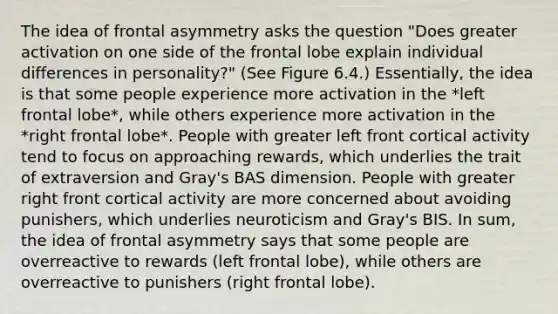 The idea of frontal asymmetry asks the question "Does greater activation on one side of the frontal lobe explain individual differences in personality?" (See Figure 6.4.) Essentially, the idea is that some people experience more activation in the *left frontal lobe*, while others experience more activation in the *right frontal lobe*. People with greater left front cortical activity tend to focus on approaching rewards, which underlies the trait of extraversion and Gray's BAS dimension. People with greater right front cortical activity are more concerned about avoiding punishers, which underlies neuroticism and Gray's BIS. In sum, the idea of frontal asymmetry says that some people are overreactive to rewards (left frontal lobe), while others are overreactive to punishers (right frontal lobe).