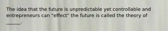 The idea that the future is unpredictable yet controllable and entrepreneurs can "effect" the future is called the theory of ______.