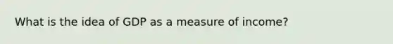 What is the idea of GDP as a measure of income?