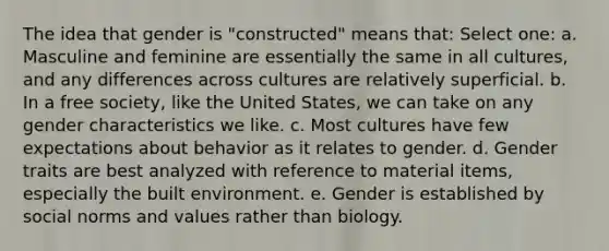 The idea that gender is "constructed" means that: Select one: a. Masculine and feminine are essentially the same in all cultures, and any differences across cultures are relatively superficial. b. In a free society, like the United States, we can take on any gender characteristics we like. c. Most cultures have few expectations about behavior as it relates to gender. d. Gender traits are best analyzed with reference to material items, especially the built environment. e. Gender is established by social norms and values rather than biology.