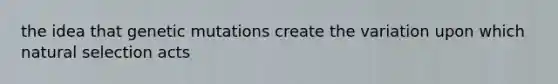 the idea that genetic mutations create the variation upon which natural selection acts