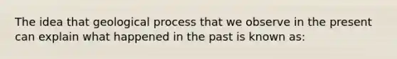 The idea that geological process that we observe in the present can explain what happened in the past is known as: